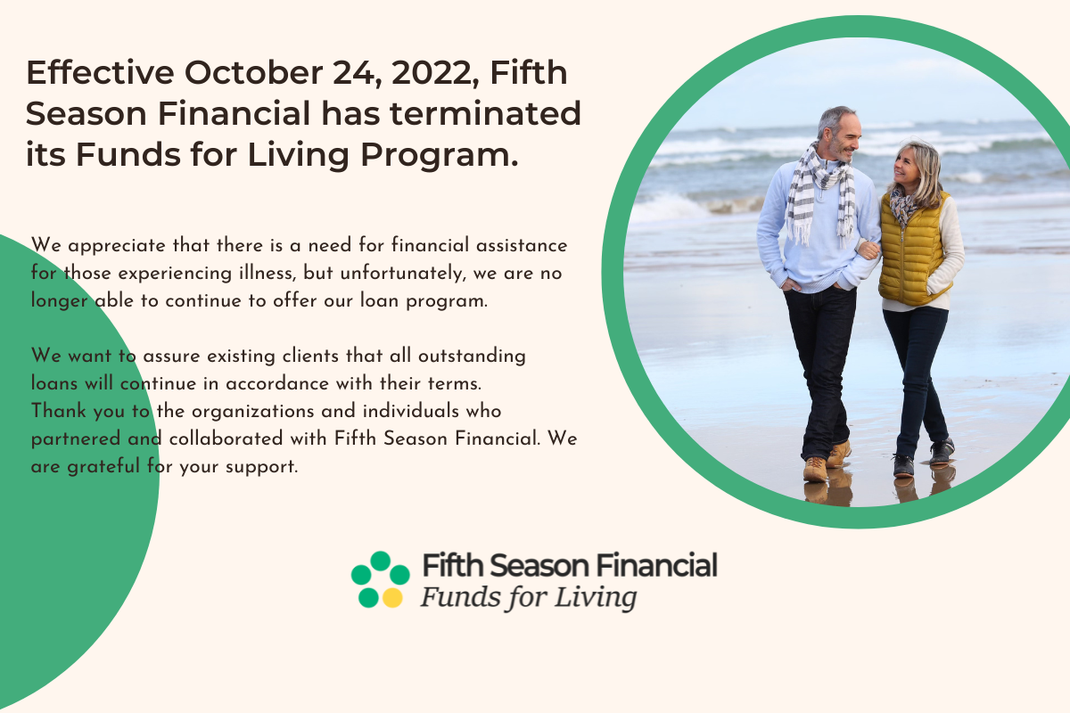 Effective October 24, 2022, Fifth Season Financial has terminated its Funds for Living Program. We appreciate that there is a need for financial assistance for those experiencing illness, but unfortunately, we are no longer able to continue to offer our loan program. We want to assure existing clients that all outstanding loans will continue in accordance with their terms. Thank you to the organizations and individuals who partnered and collaborated with Fifth Season Financial. We are grateful for your support.